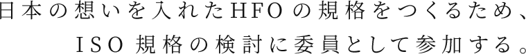 日本の想いを入れたHFOの規格をつくるため、ISO規格の検討に委員として参加する。